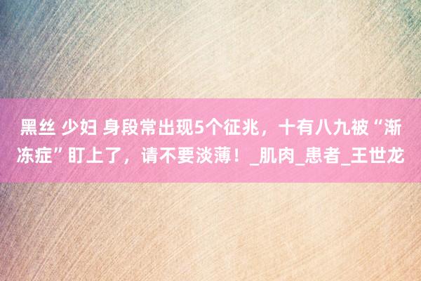 黑丝 少妇 身段常出现5个征兆，十有八九被“渐冻症”盯上了，请不要淡薄！_肌肉_患者_王世龙