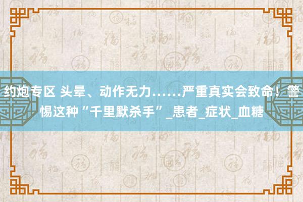约炮专区 头晕、动作无力……严重真实会致命！警惕这种“千里默杀手”_患者_症状_血糖