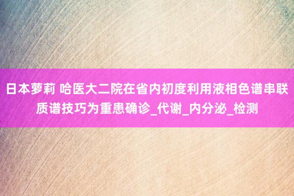 日本萝莉 哈医大二院在省内初度利用液相色谱串联质谱技巧为重患确诊_代谢_内分泌_检测