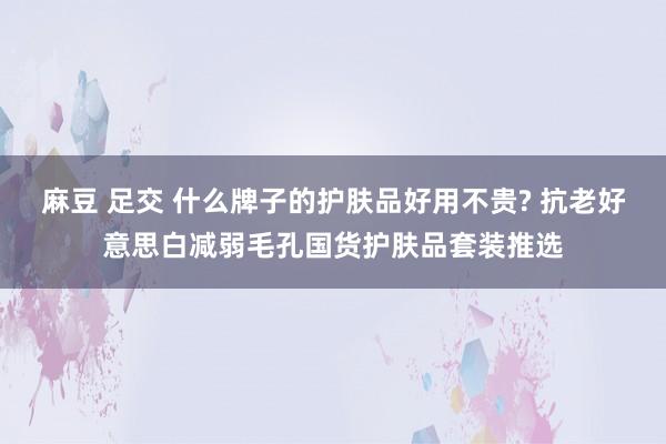 麻豆 足交 什么牌子的护肤品好用不贵? 抗老好意思白减弱毛孔国货护肤品套装推选