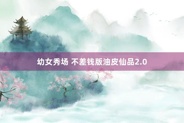 幼女秀场 不差钱版油皮仙品2.0
