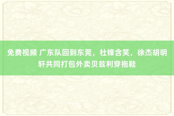 免费视频 广东队回到东莞，杜锋含笑，徐杰胡明轩共同打包外卖贝兹利穿拖鞋