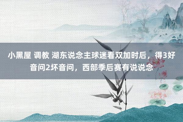 小黑屋 调教 湖东说念主球迷看双加时后，得3好音问2坏音问，西部季后赛有说说念