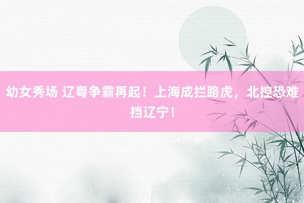 幼女秀场 辽粤争霸再起！上海成拦路虎，北控恐难挡辽宁！