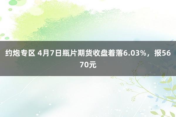 约炮专区 4月7日瓶片期货收盘着落6.03%，报5670元