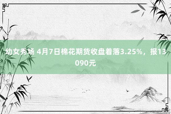 幼女秀场 4月7日棉花期货收盘着落3.25%，报13090元