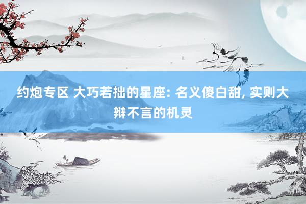 约炮专区 大巧若拙的星座: 名义傻白甜， 实则大辩不言的机灵