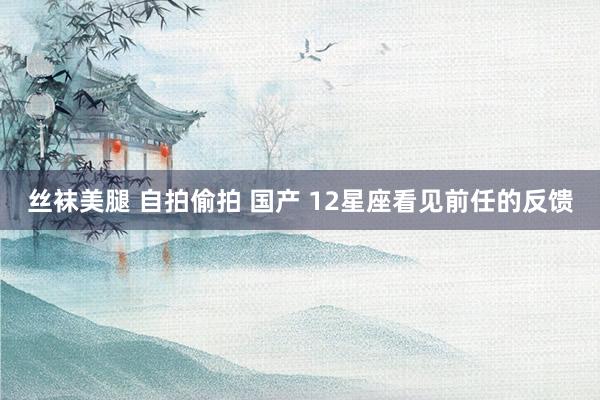 丝袜美腿 自拍偷拍 国产 12星座看见前任的反馈