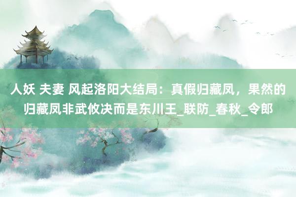 人妖 夫妻 风起洛阳大结局：真假归藏凤，果然的归藏凤非武攸决而是东川王_联防_春秋_令郎