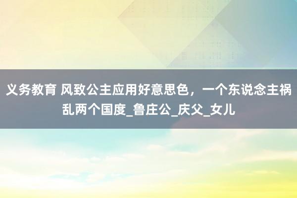 义务教育 风致公主应用好意思色，一个东说念主祸乱两个国度_鲁庄公_庆父_女儿