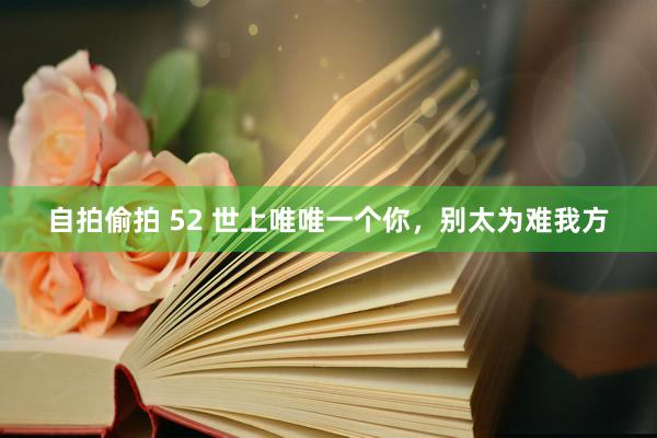 自拍偷拍 52 世上唯唯一个你，别太为难我方