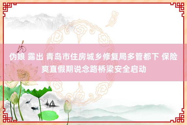 伪娘 露出 青岛市住房城乡修复局多管都下 保险爽直假期说念路桥梁安全启动