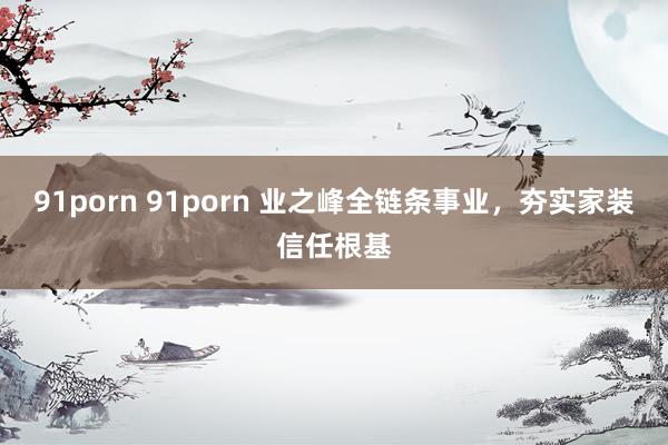 91porn 91porn 业之峰全链条事业，夯实家装信任根基
