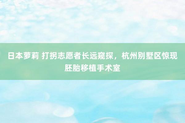 日本萝莉 打拐志愿者长远窥探，杭州别墅区惊现胚胎移植手术室