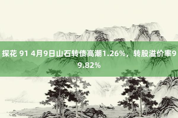 探花 91 4月9日山石转债高潮1.26%，转股溢价率99.82%