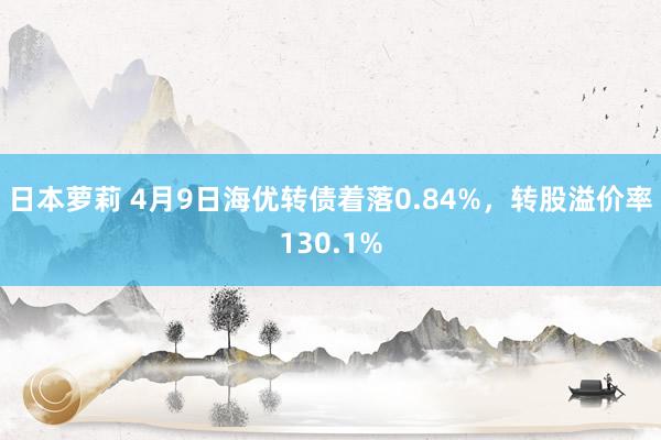 日本萝莉 4月9日海优转债着落0.84%，转股溢价率130.1%