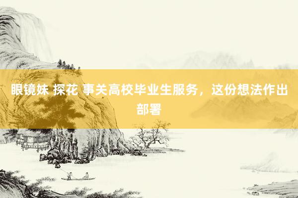 眼镜妹 探花 事关高校毕业生服务，这份想法作出部署