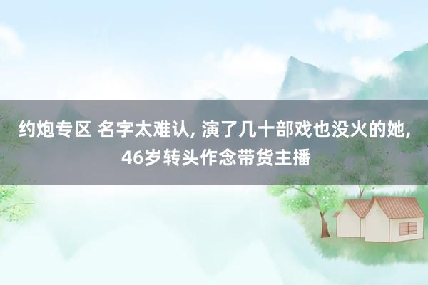 约炮专区 名字太难认， 演了几十部戏也没火的她， 46岁转头作念带货主播