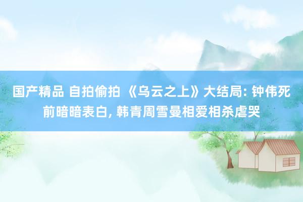 国产精品 自拍偷拍 《乌云之上》大结局: 钟伟死前暗暗表白， 韩青周雪曼相爱相杀虐哭