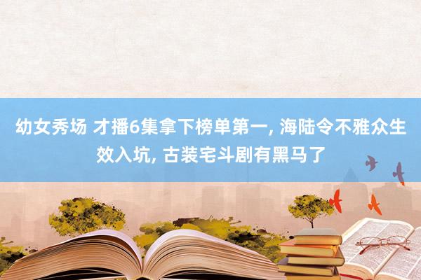 幼女秀场 才播6集拿下榜单第一， 海陆令不雅众生效入坑， 古装宅斗剧有黑马了