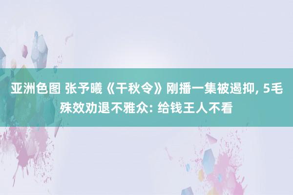 亚洲色图 张予曦《干秋令》刚播一集被遏抑， 5毛殊效劝退不雅众: 给钱王人不看