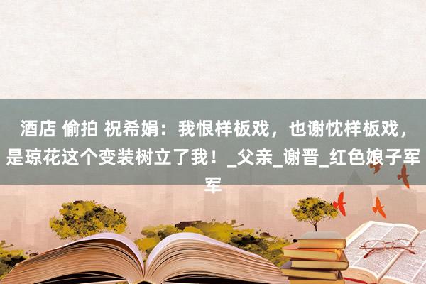 酒店 偷拍 祝希娟：我恨样板戏，也谢忱样板戏，是琼花这个变装树立了我！_父亲_谢晋_红色娘子军