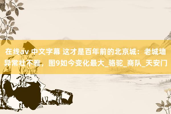 在线av 中文字幕 这才是百年前的北京城：老城墙异常壮不雅，图9如今变化最大_骆驼_商队_天安门