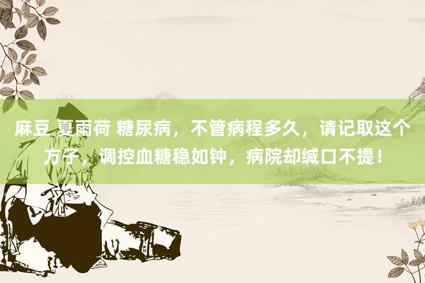 麻豆 夏雨荷 糖尿病，不管病程多久，请记取这个方子，调控血糖稳如钟，病院却缄口不提！