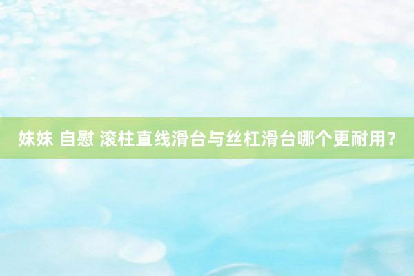 妹妹 自慰 滚柱直线滑台与丝杠滑台哪个更耐用？