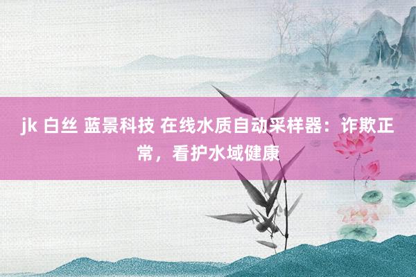 jk 白丝 蓝景科技 在线水质自动采样器：诈欺正常，看护水域健康