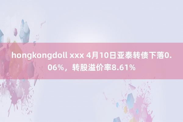 hongkongdoll xxx 4月10日亚泰转债下落0.06%，转股溢价率8.61%