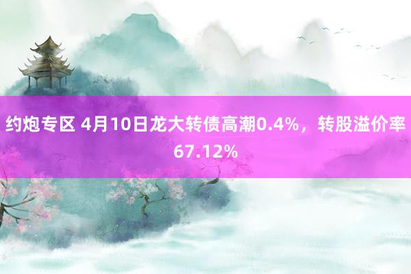约炮专区 4月10日龙大转债高潮0.4%，转股溢价率67.12%
