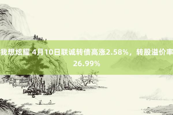 我想炫耀 4月10日联诚转债高涨2.58%，转股溢价率26.99%