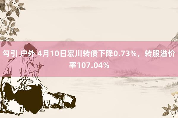 勾引 户外 4月10日宏川转债下降0.73%,转股溢价率107.04%