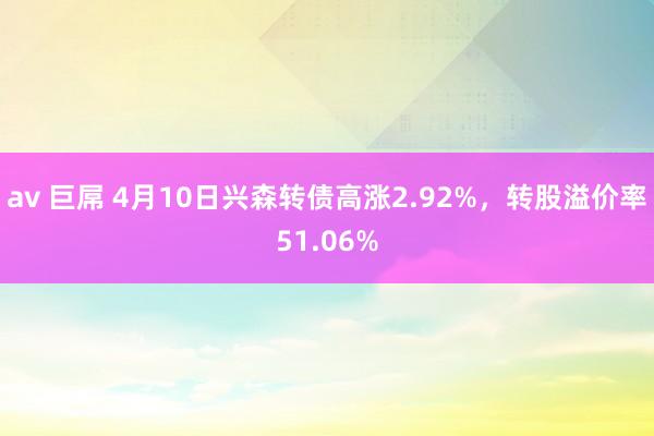 av 巨屌 4月10日兴森转债高涨2.92%，转股溢价率51.06%