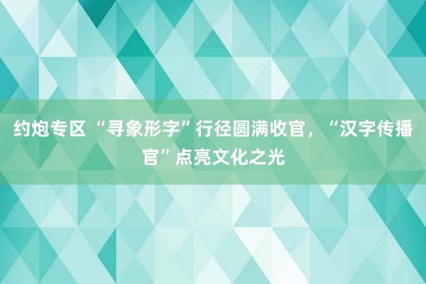约炮专区 “寻象形字”行径圆满收官，“汉字传播官”点亮文化之光