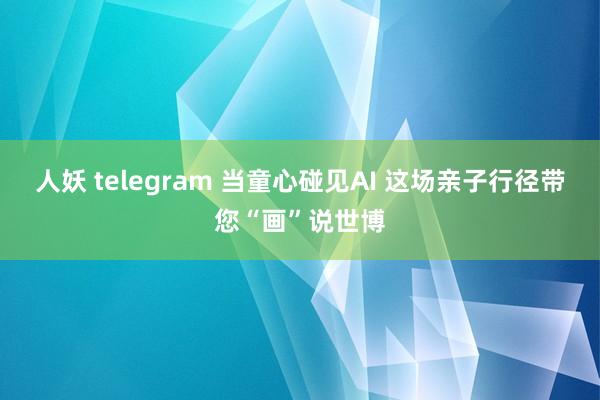 人妖 telegram 当童心碰见AI 这场亲子行径带您“画”说世博