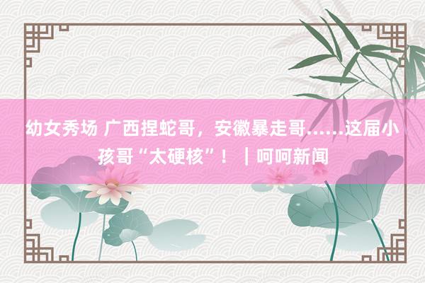 幼女秀场 广西捏蛇哥，安徽暴走哥......这届小孩哥“太硬核”！｜呵呵新闻