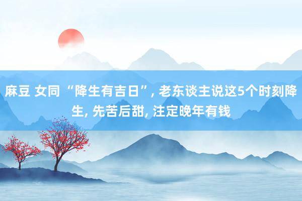 麻豆 女同 “降生有吉日”， 老东谈主说这5个时刻降生， 先苦后甜， 注定晚年有钱