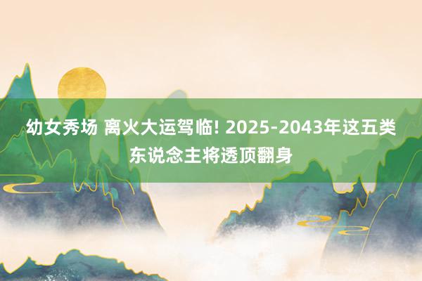 幼女秀场 离火大运驾临! 2025-2043年这五类东说念主将透顶翻身