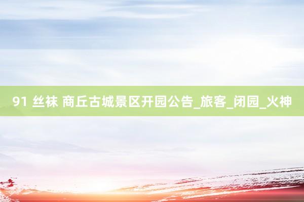 91 丝袜 商丘古城景区开园公告_旅客_闭园_火神