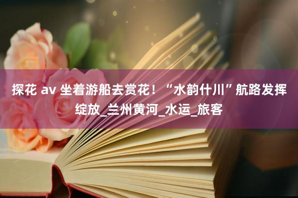 探花 av 坐着游船去赏花！“水韵什川”航路发挥绽放_兰州黄河_水运_旅客