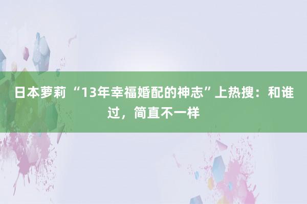 日本萝莉 “13年幸福婚配的神志”上热搜：和谁过，简直不一样