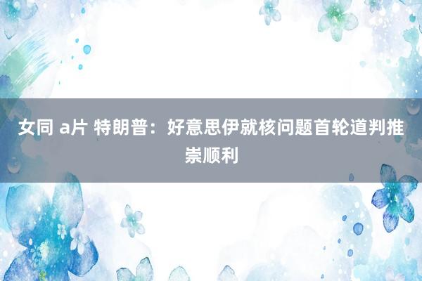 女同 a片 特朗普：好意思伊就核问题首轮道判推崇顺利