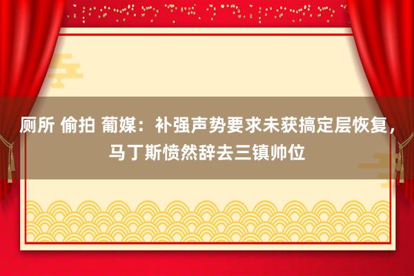 厕所 偷拍 葡媒：补强声势要求未获搞定层恢复，马丁斯愤然辞去三镇帅位