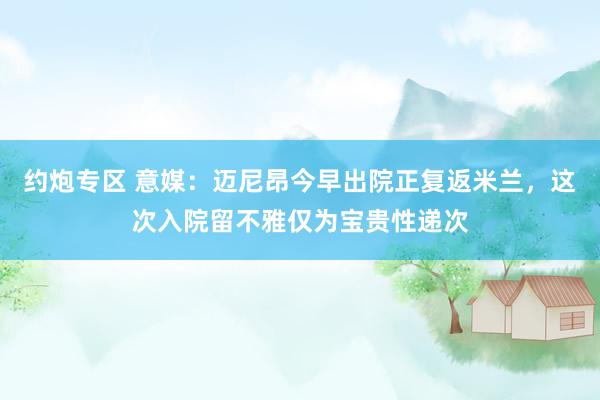 约炮专区 意媒：迈尼昂今早出院正复返米兰，这次入院留不雅仅为宝贵性递次