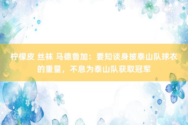 柠檬皮 丝袜 马德鲁加：要知谈身披泰山队球衣的重量，不息为泰山队获取冠军