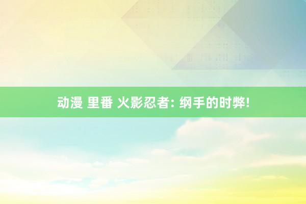 动漫 里番 火影忍者: 纲手的时弊!