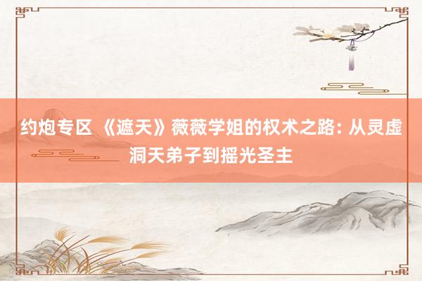约炮专区 《遮天》薇薇学姐的权术之路: 从灵虚洞天弟子到摇光圣主