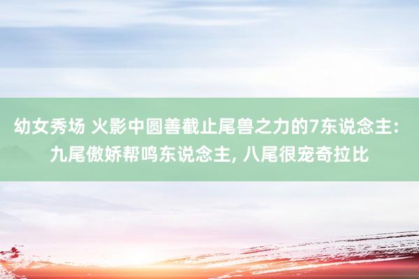 幼女秀场 火影中圆善截止尾兽之力的7东说念主: 九尾傲娇帮鸣东说念主， 八尾很宠奇拉比